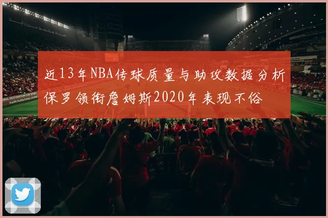 近13年NBA传球质量与助攻数据分析保罗领衔詹姆斯2020年表现不俗