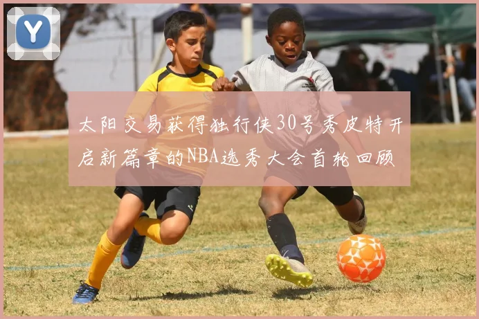 太阳交易获得独行侠30号秀皮特开启新篇章的NBA选秀大会首轮回顾