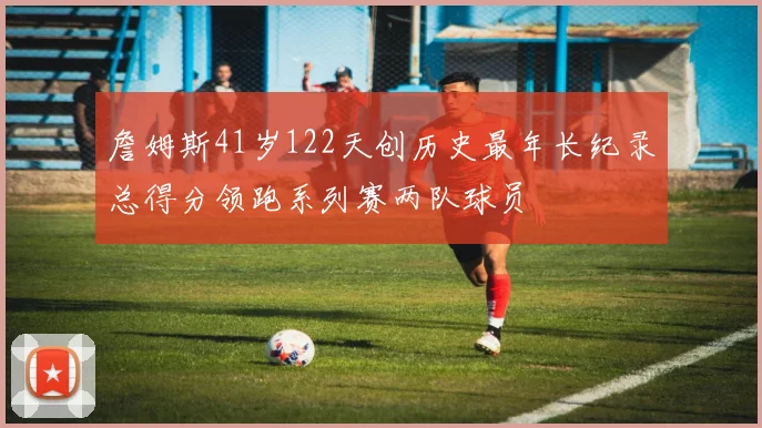 詹姆斯41岁122天创历史最年长纪录总得分领跑系列赛两队球员