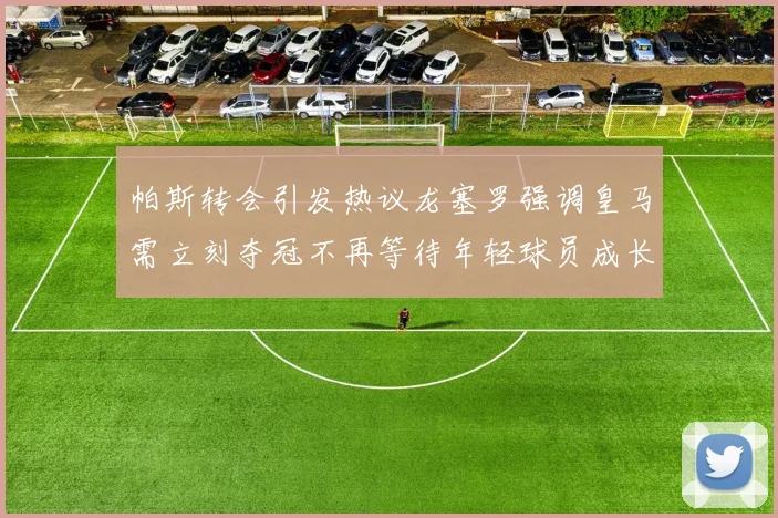 帕斯转会引发热议龙塞罗强调皇马需立刻夺冠不再等待年轻球员成长