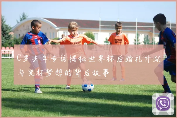 C罗去年专访揭秘世界杯后婚礼计划与奖杯梦想的背后故事