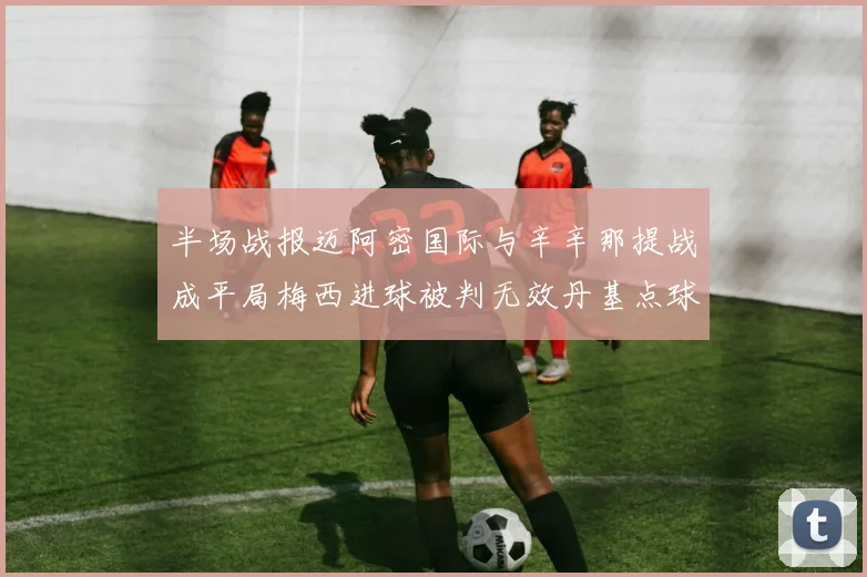 半场战报迈阿密国际与辛辛那提战成平局梅西进球被判无效丹基点球扳平比分