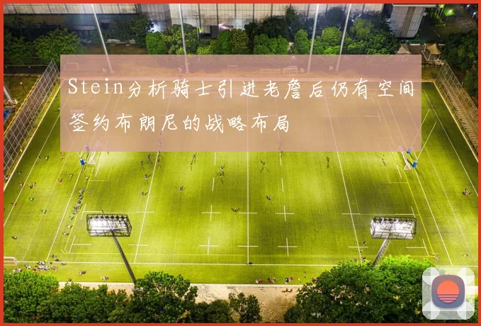 Stein分析骑士引进老詹后仍有空间签约布朗尼的战略布局