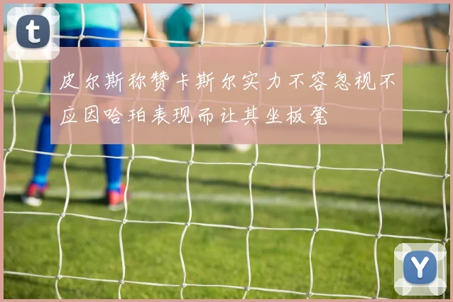 皮尔斯称赞卡斯尔实力不容忽视不应因哈珀表现而让其坐板凳