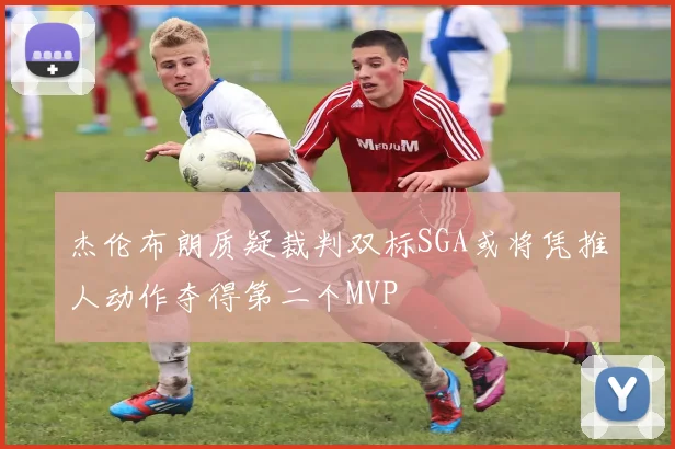 杰伦布朗质疑裁判双标SGA或将凭推人动作夺得第二个MVP