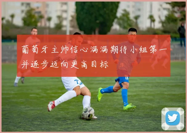 葡萄牙主帅信心满满期待小组第一并逐步迈向更高目标